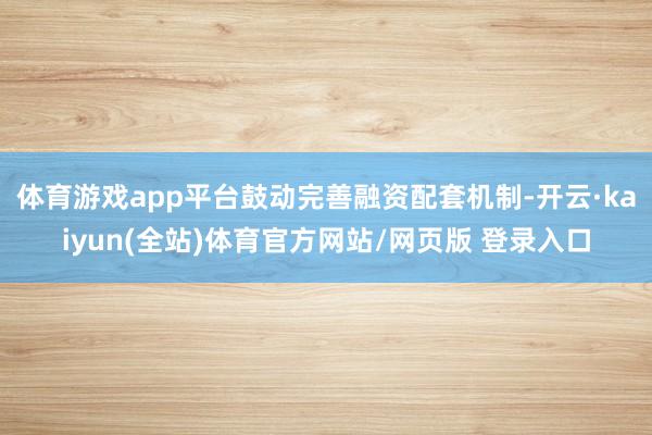 体育游戏app平台鼓动完善融资配套机制-开云·kaiyun(全站)体育官方网站/网页版 登录入口