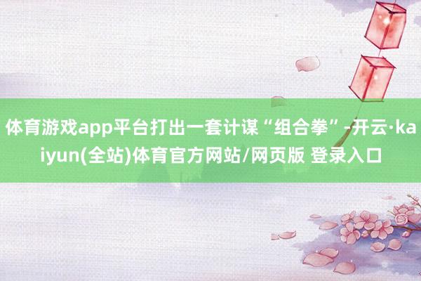 体育游戏app平台打出一套计谋“组合拳”-开云·kaiyun(全站)体育官方网站/网页版 登录入口