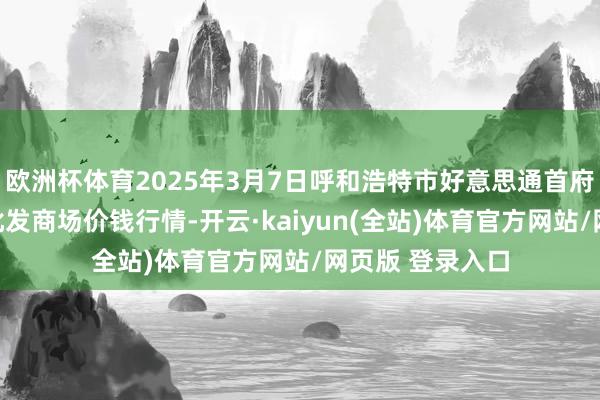 欧洲杯体育2025年3月7日呼和浩特市好意思通首府无公害农产物批发商场价钱行情-开云·kaiyun(全站)体育官方网站/网页版 登录入口