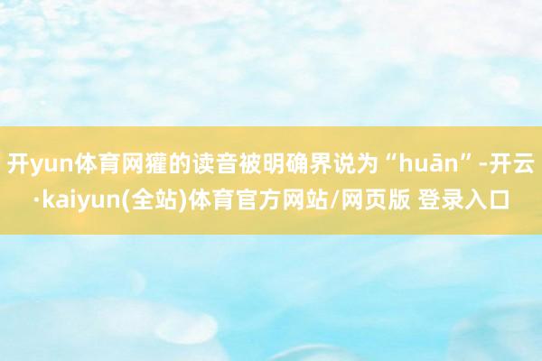 开yun体育网獾的读音被明确界说为“huān”-开云·kaiyun(全站)体育官方网站/网页版 登录入口