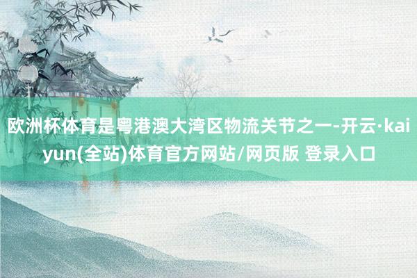 欧洲杯体育是粤港澳大湾区物流关节之一-开云·kaiyun(全站)体育官方网站/网页版 登录入口