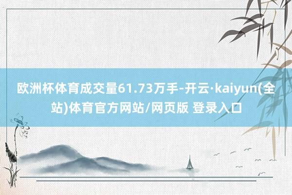 欧洲杯体育成交量61.73万手-开云·kaiyun(全站)体育官方网站/网页版 登录入口