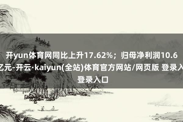 开yun体育网同比上升17.62%;归母净利润10.67亿元-开云·kaiyun(全站)体育官方网站/网页版 登录入口