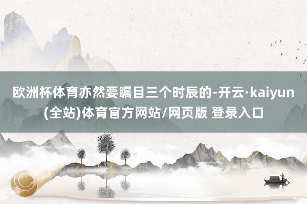 欧洲杯体育亦然要瞩目三个时辰的-开云·kaiyun(全站)体育官方网站/网页版 登录入口