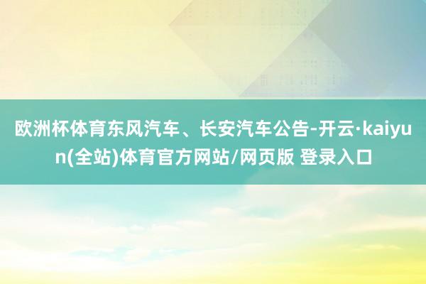 欧洲杯体育东风汽车、长安汽车公告-开云·kaiyun(全站)体育官方网站/网页版 登录入口
