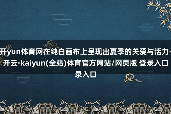 开yun体育网在纯白画布上呈现出夏季的关爱与活力-开云·kaiyun(全站)体育官方网站/网页版 登录入口