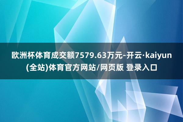 欧洲杯体育成交额7579.63万元-开云·kaiyun(全站)体育官方网站/网页版 登录入口