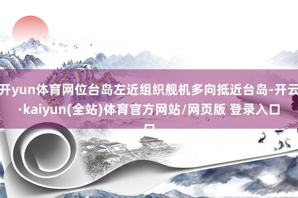 开yun体育网位台岛左近组织舰机多向抵近台岛-开云·kaiyun(全站)体育官方网站/网页版 登录入口