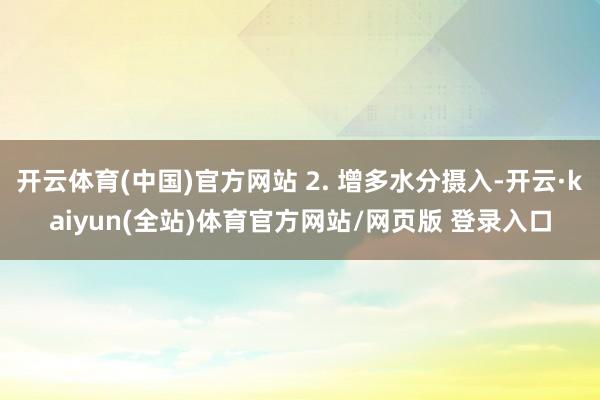 开云体育(中国)官方网站 2. 增多水分摄入-开云·kaiyun(全站)体育官方网站/网页版 登录入口