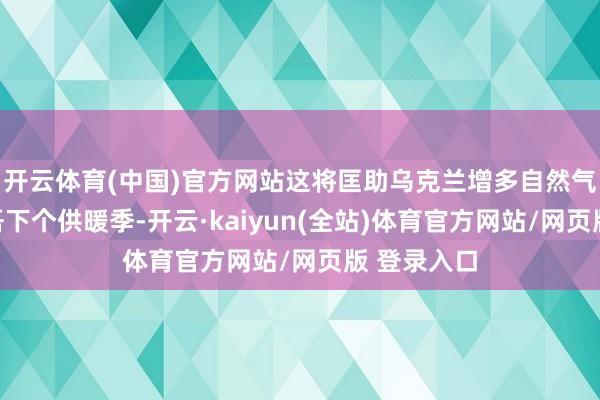 开云体育(中国)官方网站这将匡助乌克兰增多自然气储备以支吾下个供暖季-开云·kaiyun(全站)体育官方网站/网页版 登录入口