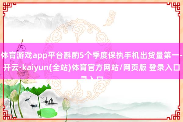 体育游戏app平台斟酌5个季度保执手机出货量第一-开云·kaiyun(全站)体育官方网站/网页版 登录入口