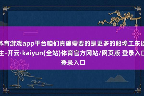 体育游戏app平台咱们真确需要的是更多的船埠工东谈主-开云·kaiyun(全站)体育官方网站/网页版 登录入口
