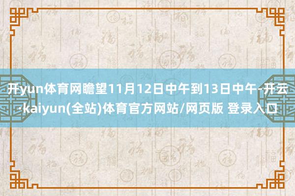 开yun体育网瞻望11月12日中午到13日中午-开云·kaiyun(全站)体育官方网站/网页版 登录入口