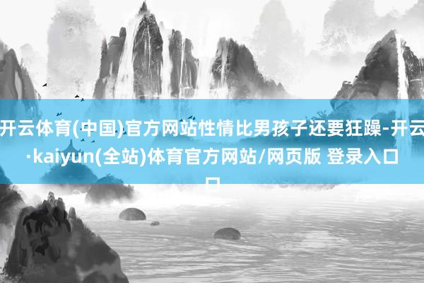 开云体育(中国)官方网站性情比男孩子还要狂躁-开云·kaiyun(全站)体育官方网站/网页版 登录入口