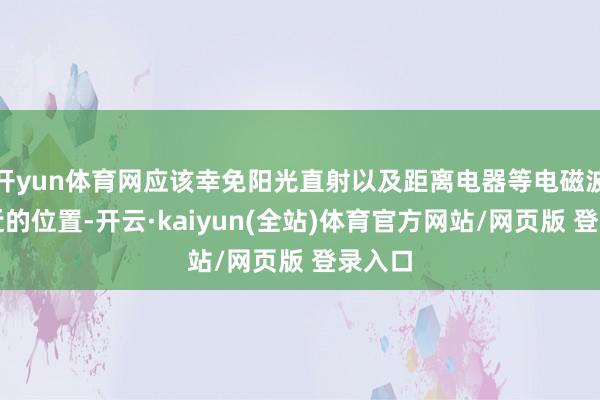 开yun体育网应该幸免阳光直射以及距离电器等电磁波源较近的位置-开云·kaiyun(全站)体育官方网站/网页版 登录入口