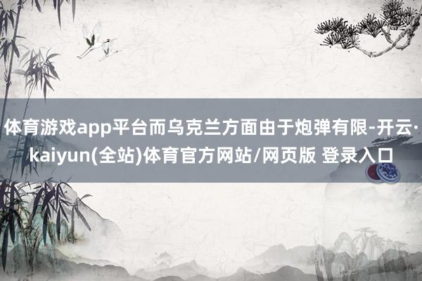 体育游戏app平台而乌克兰方面由于炮弹有限-开云·kaiyun(全站)体育官方网站/网页版 登录入口