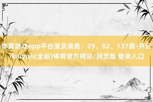 体育游戏app平台波及清亮:29、82、137路-开云·kaiyun(全站)体育官方网站/网页版 登录入口