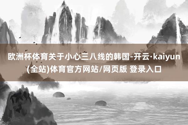 欧洲杯体育关于小心三八线的韩国-开云·kaiyun(全站)体育官方网站/网页版 登录入口