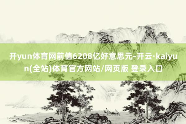 开yun体育网前值6208亿好意思元-开云·kaiyun(全站)体育官方网站/网页版 登录入口