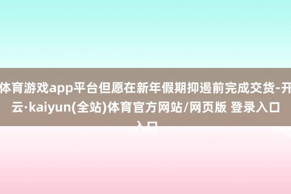 体育游戏app平台但愿在新年假期抑遏前完成交货-开云·kaiyun(全站)体育官方网站/网页版 登录入口