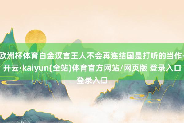欧洲杯体育白金汉宫王人不会再连结国是打听的当作-开云·kaiyun(全站)体育官方网站/网页版 登录入口