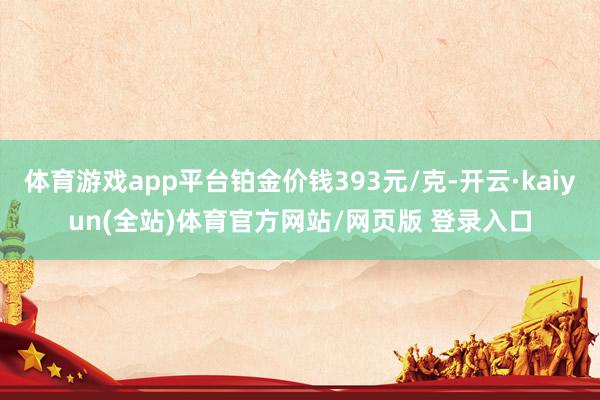 体育游戏app平台铂金价钱393元/克-开云·kaiyun(全站)体育官方网站/网页版 登录入口