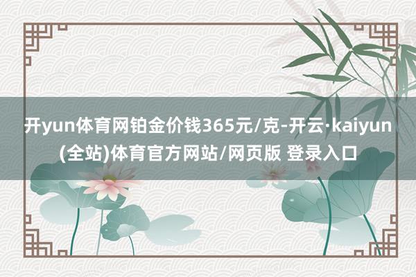 开yun体育网铂金价钱365元/克-开云·kaiyun(全站)体育官方网站/网页版 登录入口