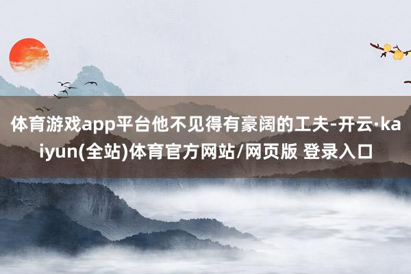 体育游戏app平台他不见得有豪阔的工夫-开云·kaiyun(全站)体育官方网站/网页版 登录入口