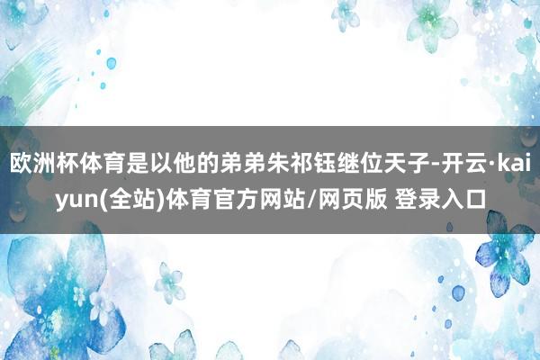 欧洲杯体育是以他的弟弟朱祁钰继位天子-开云·kaiyun(全站)体育官方网站/网页版 登录入口