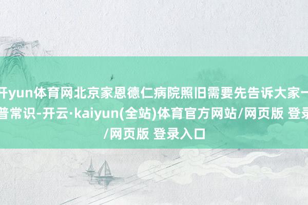 开yun体育网北京家恩德仁病院照旧需要先告诉大家一些科普常识-开云·kaiyun(全站)体育官方网站/网页版 登录入口