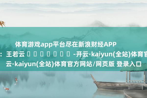 体育游戏app平台尽在新浪财经APP            						职守剪辑：王若云 							-开云·kaiyun(全站)体育官方网站/网页版 登录入口