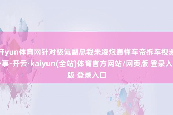 开yun体育网针对极氪副总裁朱凌炮轰懂车帝拆车视频一事-开云·kaiyun(全站)体育官方网站/网页版 登录入口