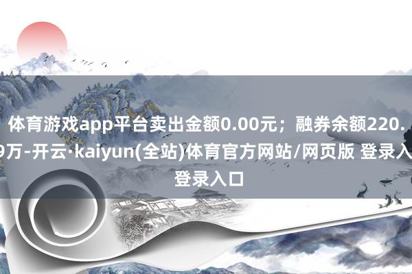 体育游戏app平台卖出金额0.00元;融券余额220.79万-开云·kaiyun(全站)体育官方网站/网页版 登录入口