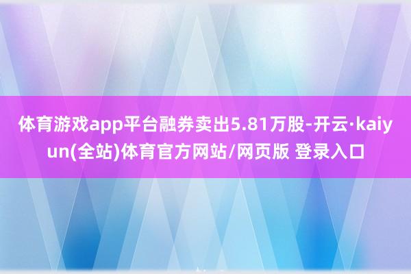 体育游戏app平台融券卖出5.81万股-开云·kaiyun(全站)体育官方网站/网页版 登录入口