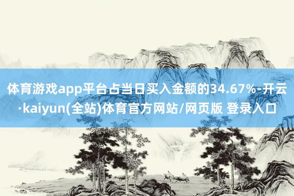 体育游戏app平台占当日买入金额的34.67%-开云·kaiyun(全站)体育官方网站/网页版 登录入口