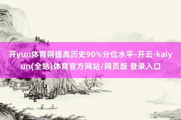 开yun体育网提高历史90%分位水平-开云·kaiyun(全站)体育官方网站/网页版 登录入口