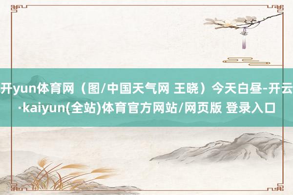 开yun体育网(图/中国天气网 王晓)今天白昼-开云·kaiyun(全站)体育官方网站/网页版 登录入口
