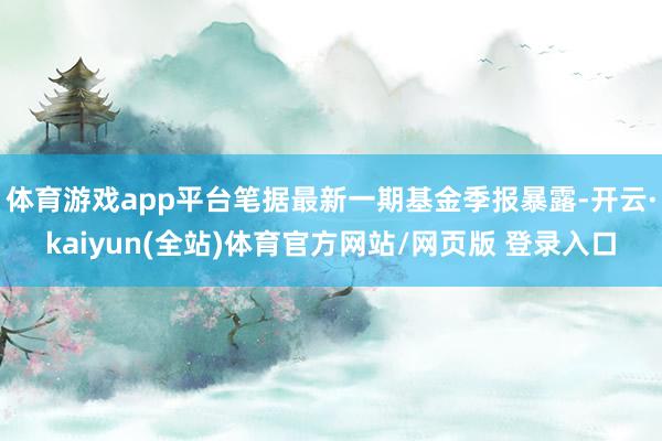 体育游戏app平台笔据最新一期基金季报暴露-开云·kaiyun(全站)体育官方网站/网页版 登录入口