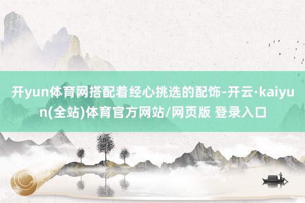 开yun体育网搭配着经心挑选的配饰-开云·kaiyun(全站)体育官方网站/网页版 登录入口