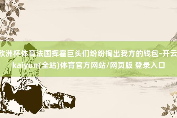 欧洲杯体育法国挥霍巨头们纷纷掏出我方的钱包-开云·kaiyun(全站)体育官方网站/网页版 登录入口