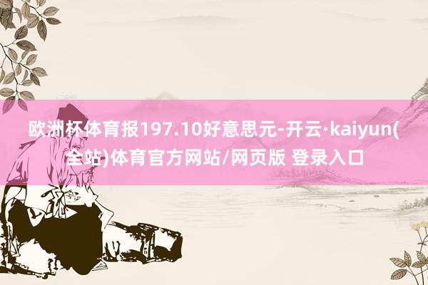 欧洲杯体育报197.10好意思元-开云·kaiyun(全站)体育官方网站/网页版 登录入口