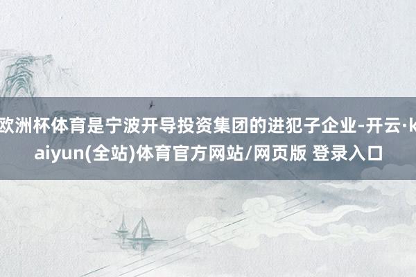 欧洲杯体育是宁波开导投资集团的进犯子企业-开云·kaiyun(全站)体育官方网站/网页版 登录入口