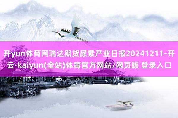 开yun体育网瑞达期货尿素产业日报20241211-开云·kaiyun(全站)体育官方网站/网页版 登录入口