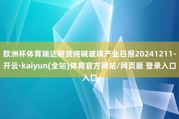 欧洲杯体育瑞达期货纯碱玻璃产业日报20241211-开云·kaiyun(全站)体育官方网站/网页版 登录入口