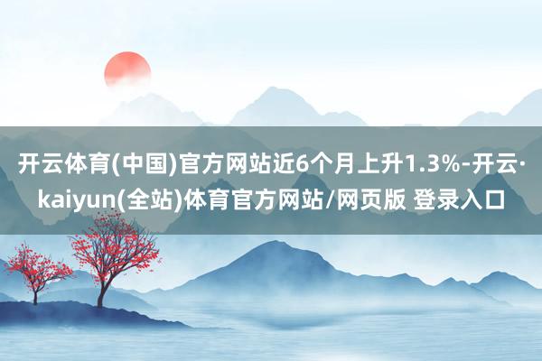 开云体育(中国)官方网站近6个月上升1.3%-开云·kaiyun(全站)体育官方网站/网页版 登录入口
