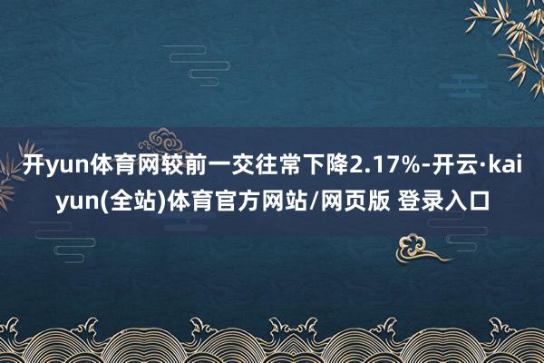 开yun体育网较前一交往常下降2.17%-开云·kaiyun(全站)体育官方网站/网页版 登录入口