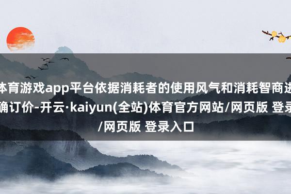 体育游戏app平台依据消耗者的使用风气和消耗智商进行精确订价-开云·kaiyun(全站)体育官方网站/网页版 登录入口