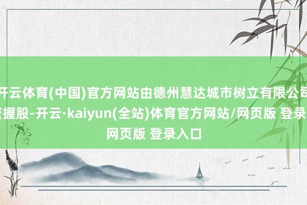 开云体育(中国)官方网站由德州慧达城市树立有限公司全资握股-开云·kaiyun(全站)体育官方网站/网页版 登录入口