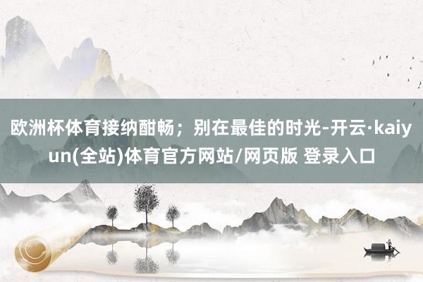 欧洲杯体育接纳酣畅；别在最佳的时光-开云·kaiyun(全站)体育官方网站/网页版 登录入口
