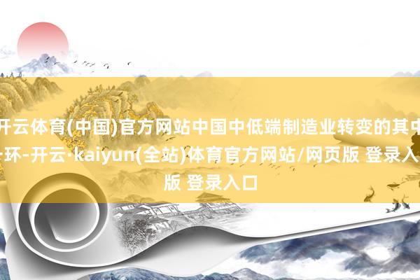 开云体育(中国)官方网站中国中低端制造业转变的其中一环-开云·kaiyun(全站)体育官方网站/网页版 登录入口